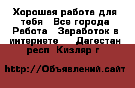 Хорошая работа для тебя - Все города Работа » Заработок в интернете   . Дагестан респ.,Кизляр г.